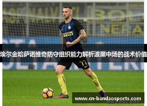 埃尔金哈萨诺维奇防守组织能力解析波黑中场的战术价值 埃尔金哈萨诺维奇防守组织能力解析波黑中场的战术价值
