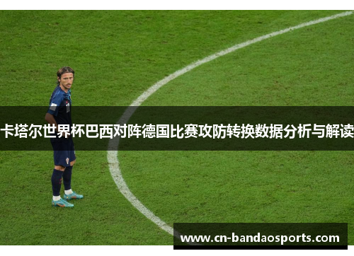 卡塔尔世界杯巴西对阵德国比赛攻防转换数据分析与解读 卡塔尔世界杯巴西对阵德国比赛攻防转换数据分析与解读