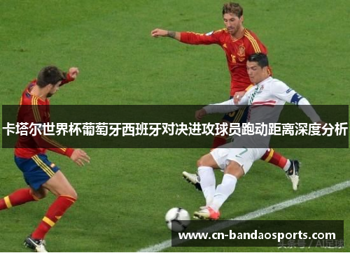 卡塔尔世界杯葡萄牙西班牙对决进攻球员跑动距离深度分析 卡塔尔世界杯葡萄牙西班牙对决进攻球员跑动距离深度分析