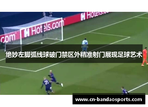 绝妙左脚弧线球破门禁区外精准射门展现足球艺术 绝妙左脚弧线球破门禁区外精准射门展现足球艺术