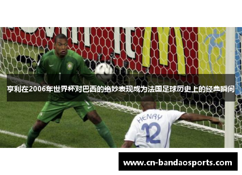 亨利在2006年世界杯对巴西的绝妙表现成为法国足球历史上的经典瞬间 亨利在2006年世界杯对巴西的绝妙表现成为法国足球历史上的经典瞬间