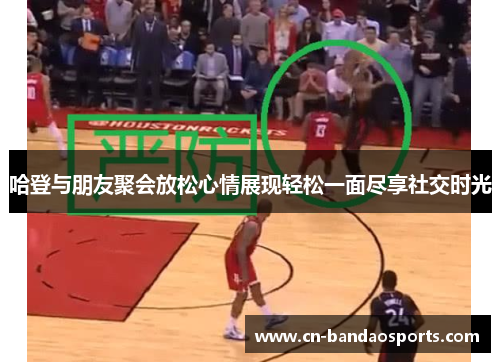 哈登与朋友聚会放松心情展现轻松一面尽享社交时光 哈登与朋友聚会放松心情展现轻松一面尽享社交时光
