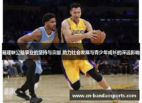 易建联公益事业的坚持与贡献 助力社会发展与青少年成长的深远影响 易建联公益事业的坚持与贡献 助力社会发展与青少年成长的深远影响