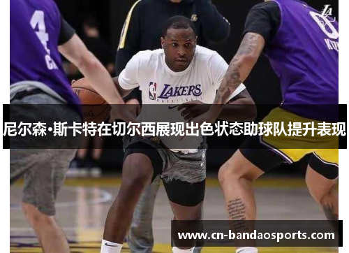 尼尔森·斯卡特在切尔西展现出色状态助球队提升表现 尼尔森·斯卡特在切尔西展现出色状态助球队提升表现