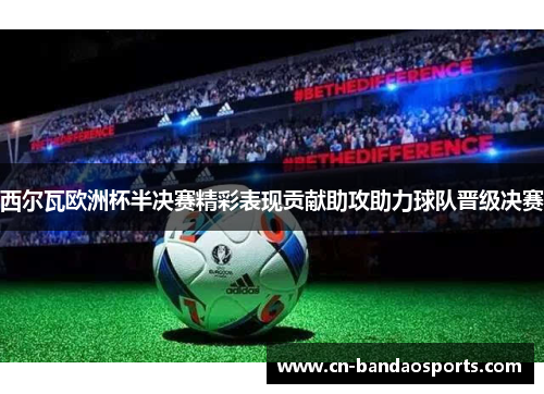 西尔瓦欧洲杯半决赛精彩表现贡献助攻助力球队晋级决赛 西尔瓦欧洲杯半决赛精彩表现贡献助攻助力球队晋级决赛