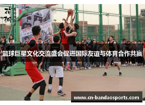 篮球巨星文化交流盛会促进国际友谊与体育合作共赢 篮球巨星文化交流盛会促进国际友谊与体育合作共赢
