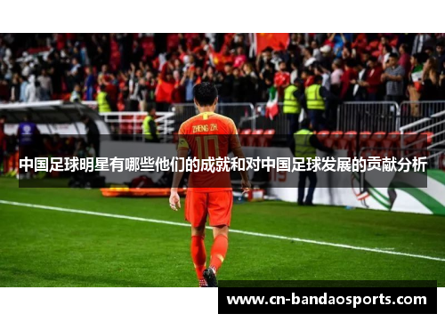 中国足球明星有哪些他们的成就和对中国足球发展的贡献分析 中国足球明星有哪些他们的成就和对中国足球发展的贡献分析