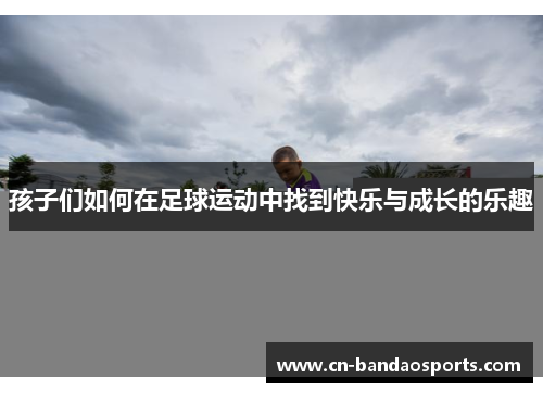 孩子们如何在足球运动中找到快乐与成长的乐趣 孩子们如何在足球运动中找到快乐与成长的乐趣