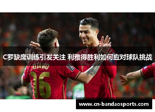 C罗缺席训练引发关注 利雅得胜利如何应对球队挑战 C罗缺席训练引发关注 利雅得胜利如何应对球队挑战