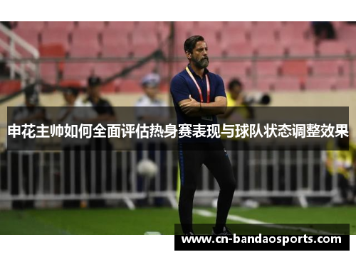 申花主帅如何全面评估热身赛表现与球队状态调整效果 申花主帅如何全面评估热身赛表现与球队状态调整效果