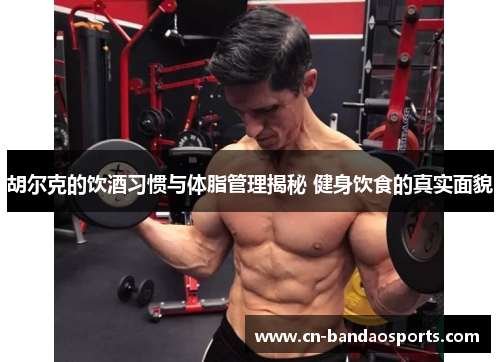 胡尔克的饮酒习惯与体脂管理揭秘 健身饮食的真实面貌