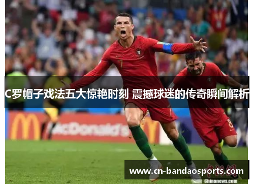 C罗帽子戏法五大惊艳时刻 震撼球迷的传奇瞬间解析