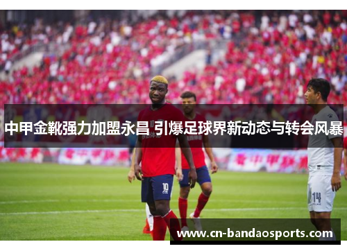 中甲金靴强力加盟永昌 引爆足球界新动态与转会风暴