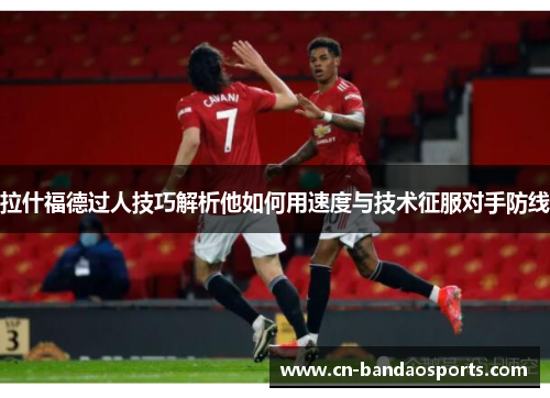 拉什福德过人技巧解析他如何用速度与技术征服对手防线