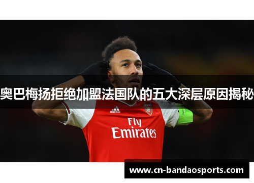 奥巴梅扬拒绝加盟法国队的五大深层原因揭秘 奥巴梅扬拒绝加盟法国队的五大深层原因揭秘