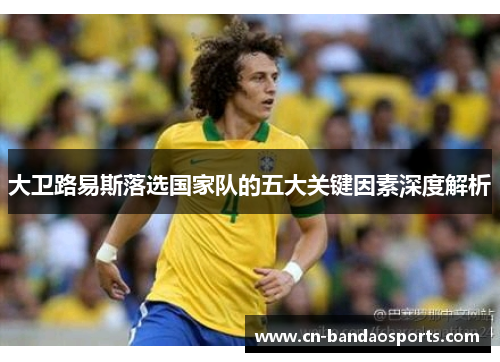 大卫路易斯落选国家队的五大关键因素深度解析 大卫路易斯落选国家队的五大关键因素深度解析