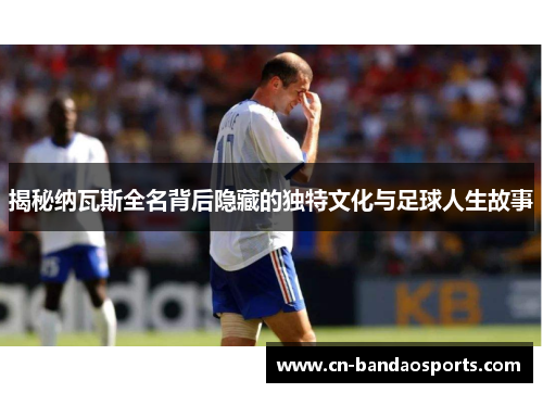 揭秘纳瓦斯全名背后隐藏的独特文化与足球人生故事
