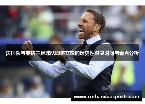 法国队与英格兰足球队即将交锋的历史性对决时间与看点分析 法国队与英格兰足球队即将交锋的历史性对决时间与看点分析