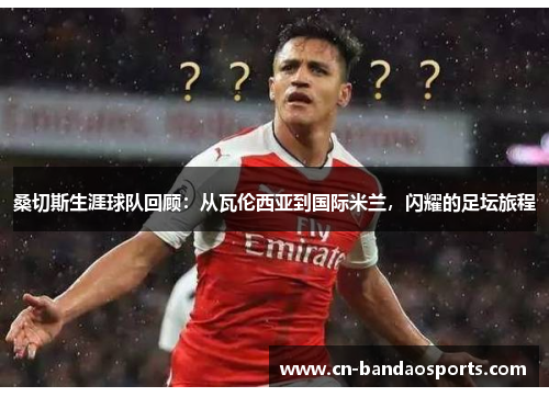 桑切斯生涯球队回顾:从瓦伦西亚到国际米兰,闪耀的足坛旅程 桑切斯生涯球队回顾:从瓦伦西亚到国际米兰,闪耀的足坛旅程
